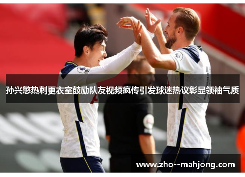 孙兴慜热刺更衣室鼓励队友视频疯传引发球迷热议彰显领袖气质